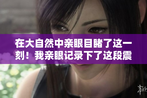 在大自然中親眼目睹了這一刻！我親眼記錄下了這段震撼心靈的視覺(jué)盛宴