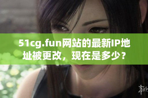 51cg.fun網(wǎng)站的最新IP地址被更改，現(xiàn)在是多少？