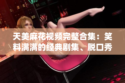 天美麻花視頻完整合集：笑料滿滿的經(jīng)典劇集、脫口秀及相聲精選推薦(1)