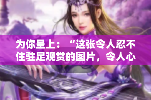 為你呈上：“這張令人忍不住駐足觀賞的圖片，令人心生敬意！”