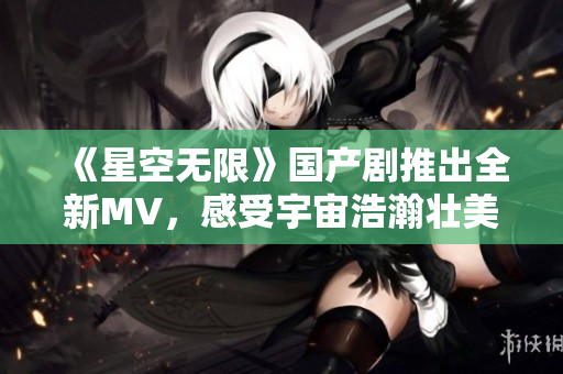 《星空無限》國(guó)產(chǎn)劇推出全新MV，感受宇宙浩瀚壯美！