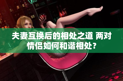夫妻互換后的相處之道 兩對(duì)情侶如何和諧相處？