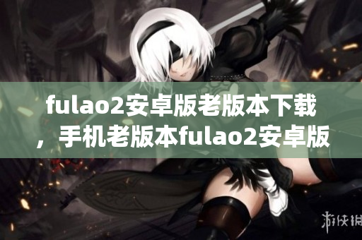 fulao2安卓版老版本下載，手機(jī)老版本fulao2安卓版安裝包獲取(1)
