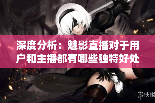 深度分析：魅影直播對于用戶和主播都有哪些獨特好處？(1)