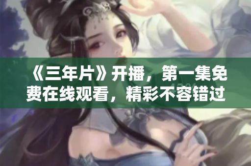 《三年片》開播，第一集免費在線觀看，精彩不容錯過