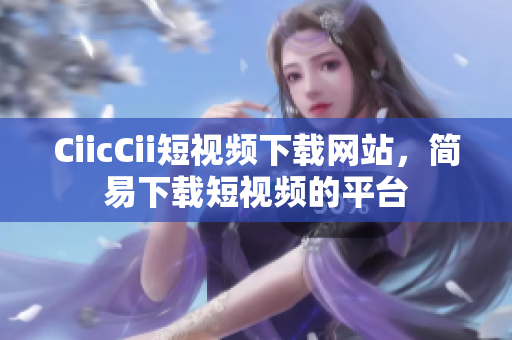 CiicCii短視頻下載網(wǎng)站，簡(jiǎn)易下載短視頻的平臺(tái)