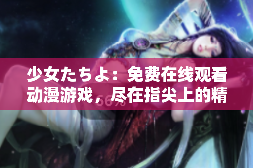 少女たちよ：免費(fèi)在線觀看動漫游戲，盡在指尖上的精彩體驗(yàn)