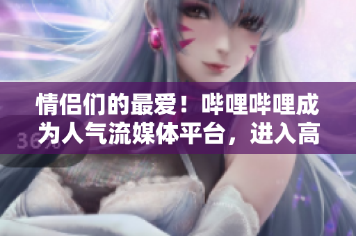 情侶們的最?lèi)?ài)！嗶哩嗶哩成為人氣流媒體平臺(tái)，進(jìn)入高峰期