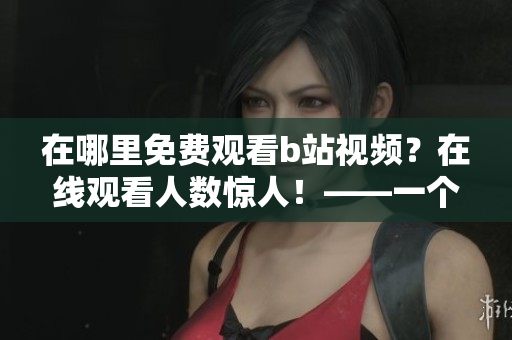 在哪里免費觀看b站視頻？在線觀看人數(shù)驚人！——一個免費觀看b站視頻的好去處