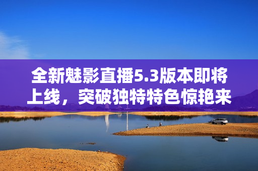 全新魅影直播5.3版本即將上線，突破獨(dú)特特色驚艷來(lái)襲！