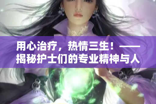 用心治療，熱情三生！——揭秘護(hù)士們的專業(yè)精神與人文關(guān)懷