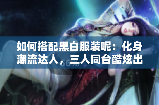如何搭配黑白服裝呢：化身潮流達(dá)人，三人同臺酷炫出擊