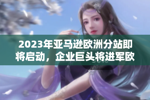 2023年亞馬遜歐洲分站即將啟動，企業(yè)巨頭將進(jìn)軍歐洲市場