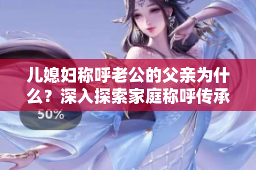 兒媳婦稱呼老公的父親為什么？深入探索家庭稱呼傳承的文化背景
