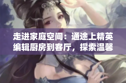 走進(jìn)家庭空間：通途上精英編輯廚房到客廳，探索溫馨居家之美！(1)