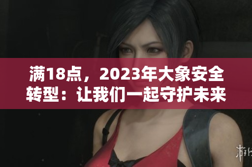 滿18點，2023年大象安全轉(zhuǎn)型：讓我們一起守護未來