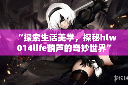 “探索生活美學(xué)，探秘hlw014life葫蘆的奇妙世界”