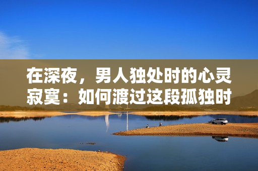 在深夜，男人獨(dú)處時(shí)的心靈寂寞：如何渡過(guò)這段孤獨(dú)時(shí)光？