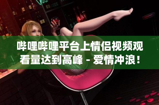 嗶哩嗶哩平臺上情侶視頻觀看量達(dá)到高峰 - 愛情沖浪！(1)