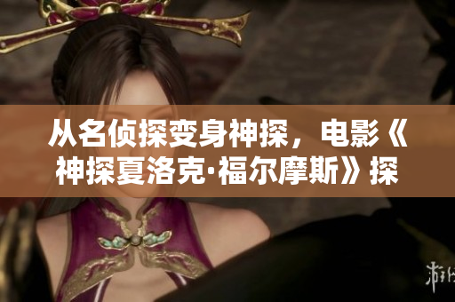 從名偵探變身神探，電影《神探夏洛克·福爾摩斯》探索全新偵探形象