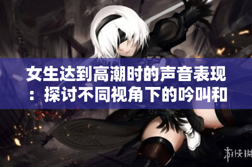 女生達(dá)到高潮時的聲音表現(xiàn)：探討不同視角下的吟叫和呻吟