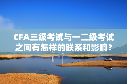 CFA三級考試與一二級考試之間有怎樣的聯(lián)系和影響？