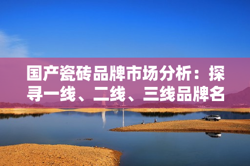 國產(chǎn)瓷磚品牌市場(chǎng)分析：探尋一線、二線、三線品牌名單