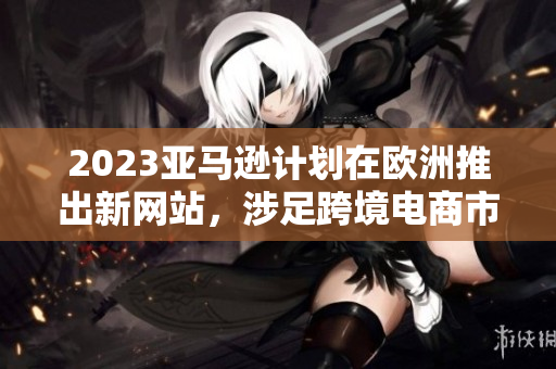 2023亞馬遜計(jì)劃在歐洲推出新網(wǎng)站，涉足跨境電商市場(chǎng)