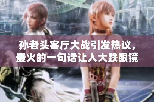 孫老頭客廳大戰(zhàn)引發(fā)熱議，最火的一句話讓人大跌眼鏡