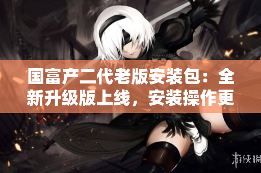 國富產二代老版安裝包：全新升級版上線，安裝操作更便捷