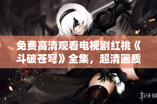 免費高清觀看電視劇紅桃《斗破蒼穹》全集，超清畫質帶您進入絕美仙俠世界