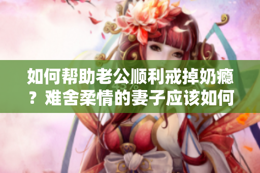 如何幫助老公順利戒掉奶癮？難舍柔情的妻子應(yīng)該如何調(diào)理？