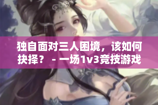 獨自面對三人困境，該如何抉擇？ - 一場1v3競技游戲的思考與策略