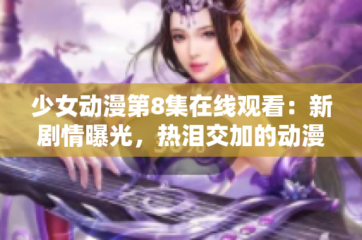 少女動漫第8集在線觀看：新劇情曝光，熱淚交加的動漫情節(jié)令人感動