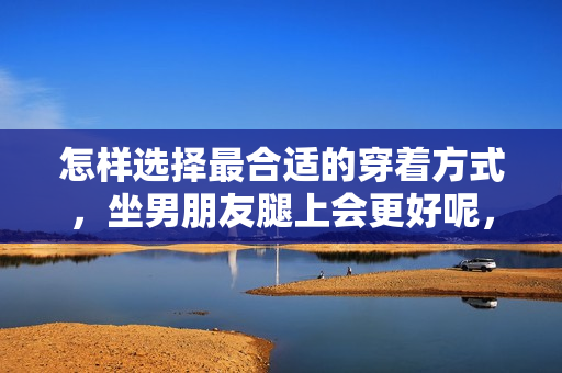 怎樣選擇最合適的穿著方式，坐男朋友腿上會更好呢，短褲還是裙子？
