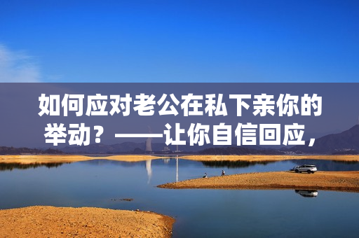 如何應(yīng)對老公在私下親你的舉動？——讓你自信回應(yīng)，避免不必要的尷尬！