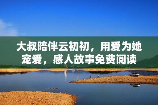 大叔陪伴云初初，用愛為她寵愛，感人故事免費閱讀