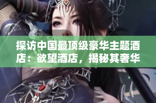 探訪中國最頂級豪華主題酒店：欲望酒店，揭秘其奢華與獨特設(shè)計