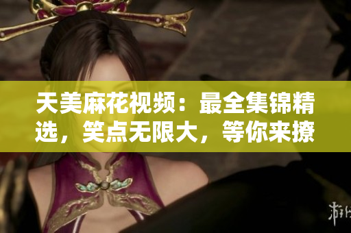 天美麻花視頻：最全集錦精選，笑點無限大，等你來撩