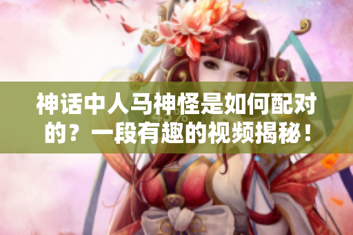 神話中人馬神怪是如何配對的？一段有趣的視頻揭秘！