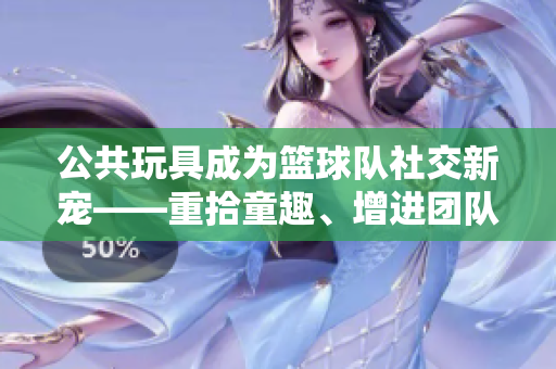 公共玩具成為籃球隊社交新寵——重拾童趣、增進(jìn)團(tuán)隊默契的秘訣！