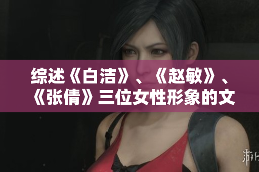綜述《白潔》、《趙敏》、《張倩》三位女性形象的文學(xué)重構(gòu)