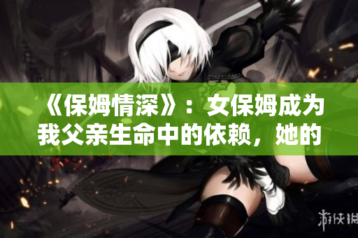 《保姆情深》：女保姆成為我父親生命中的依賴，她的故事讓我深受啟發(fā)