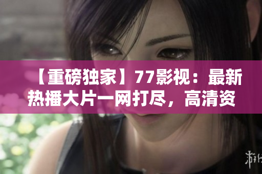 【重磅獨(dú)家】77影視：最新熱播大片一網(wǎng)打盡，高清資源任您暢享