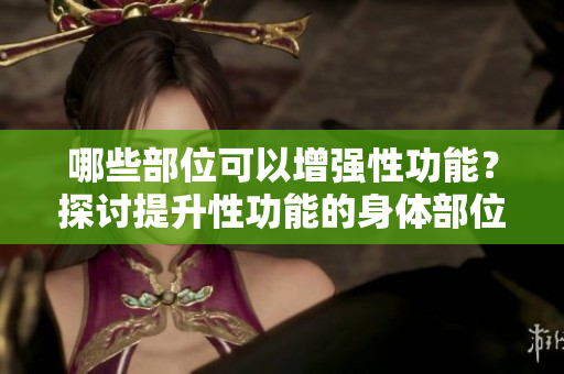哪些部位可以增強性功能？探討提升性功能的身體部位