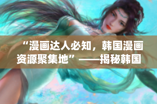 “漫畫達(dá)人必知，韓國漫畫資源聚集地”——揭秘韓國漫畫臺全貌(1)