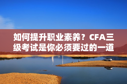 如何提升職業(yè)素養(yǎng)？CFA三級考試是你必須要過的一道坎