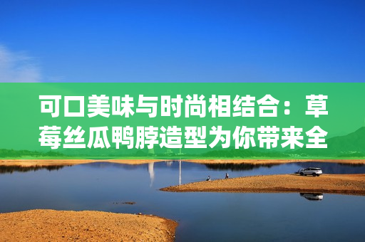 可口美味與時尚相結合：草莓絲瓜鴨脖造型為你帶來全新發(fā)型靈感(1)