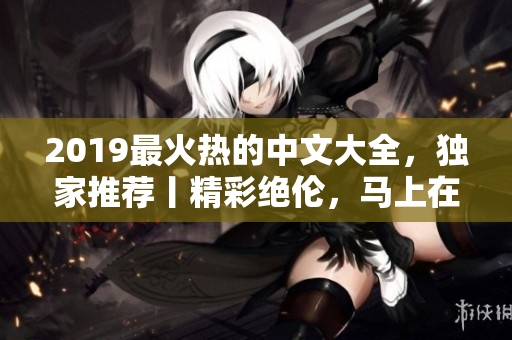 2019最火熱的中文大全，獨(dú)家推薦丨精彩絕倫，馬上在線觀看全集
