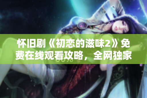 懷舊劇《初戀的滋味2》免費在線觀看攻略，全網(wǎng)獨家解析!